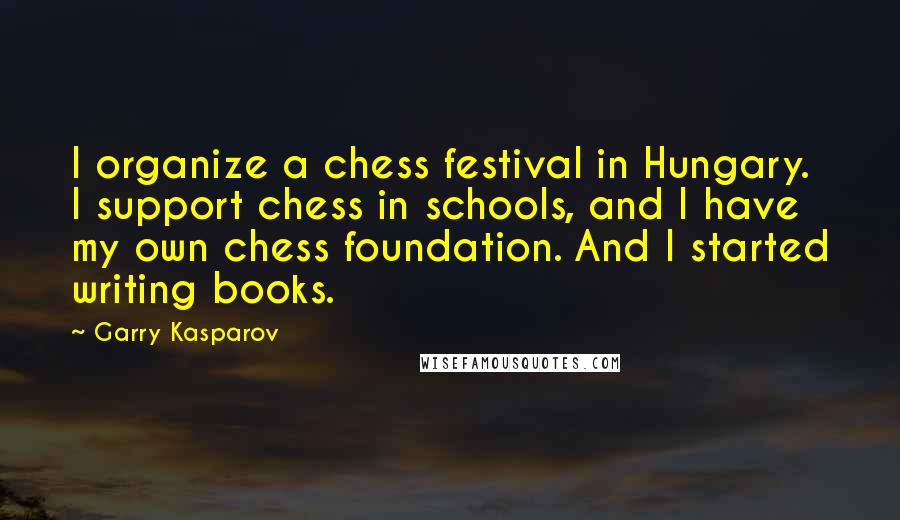 Garry Kasparov Quotes: I organize a chess festival in Hungary. I support chess in schools, and I have my own chess foundation. And I started writing books.