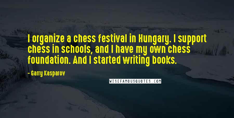 Garry Kasparov Quotes: I organize a chess festival in Hungary. I support chess in schools, and I have my own chess foundation. And I started writing books.