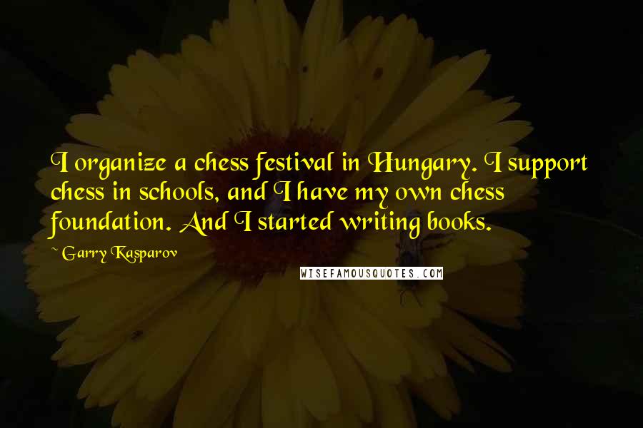 Garry Kasparov Quotes: I organize a chess festival in Hungary. I support chess in schools, and I have my own chess foundation. And I started writing books.