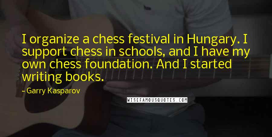 Garry Kasparov Quotes: I organize a chess festival in Hungary. I support chess in schools, and I have my own chess foundation. And I started writing books.