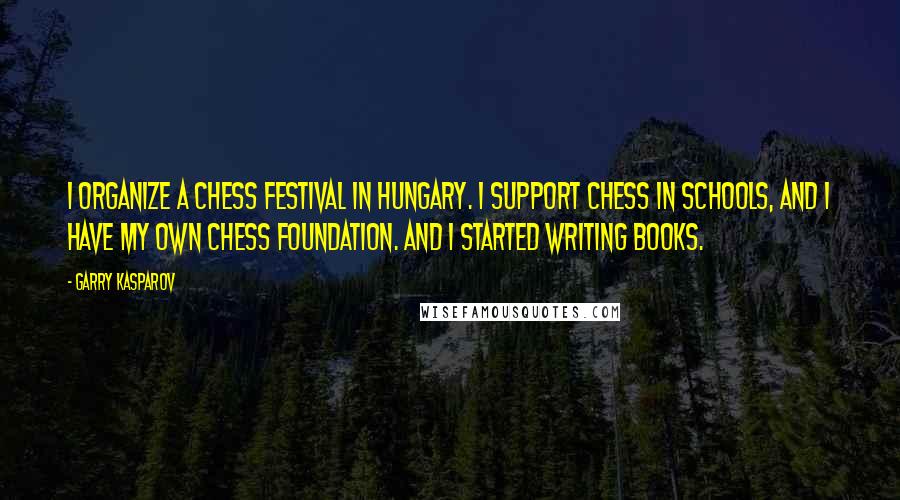 Garry Kasparov Quotes: I organize a chess festival in Hungary. I support chess in schools, and I have my own chess foundation. And I started writing books.