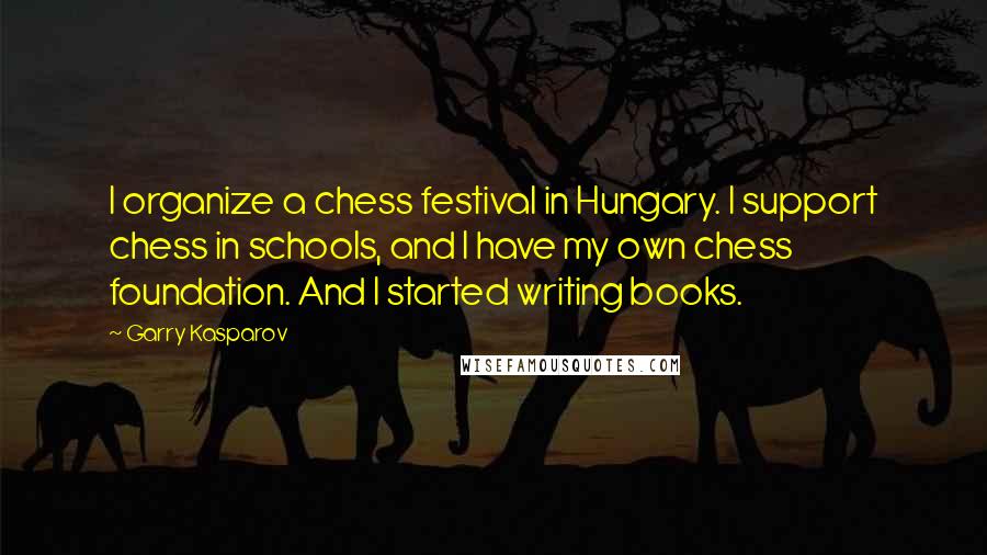 Garry Kasparov Quotes: I organize a chess festival in Hungary. I support chess in schools, and I have my own chess foundation. And I started writing books.