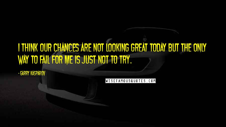 Garry Kasparov Quotes: I think our chances are not looking great today but the only way to fail for me is just not to try.