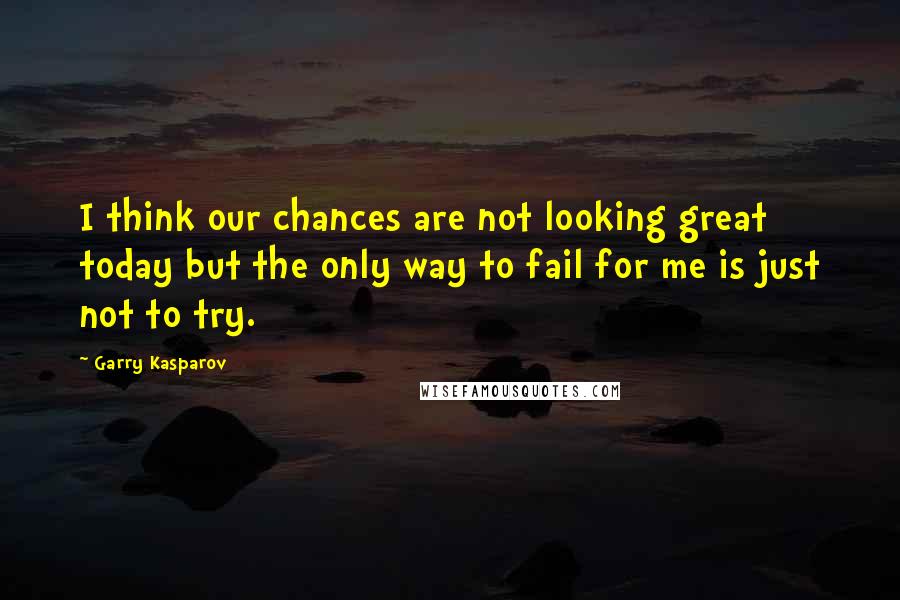 Garry Kasparov Quotes: I think our chances are not looking great today but the only way to fail for me is just not to try.