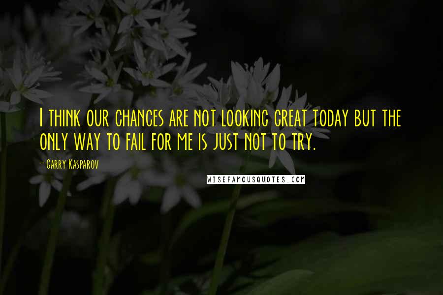 Garry Kasparov Quotes: I think our chances are not looking great today but the only way to fail for me is just not to try.