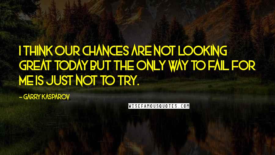 Garry Kasparov Quotes: I think our chances are not looking great today but the only way to fail for me is just not to try.