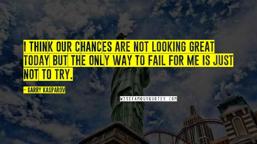 Garry Kasparov Quotes: I think our chances are not looking great today but the only way to fail for me is just not to try.