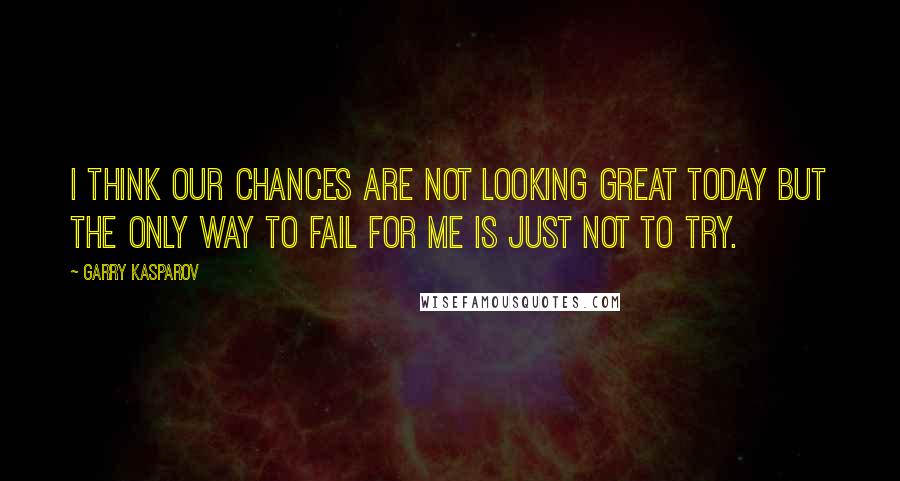 Garry Kasparov Quotes: I think our chances are not looking great today but the only way to fail for me is just not to try.