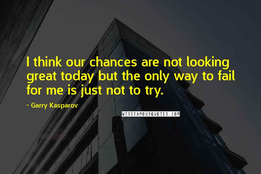 Garry Kasparov Quotes: I think our chances are not looking great today but the only way to fail for me is just not to try.