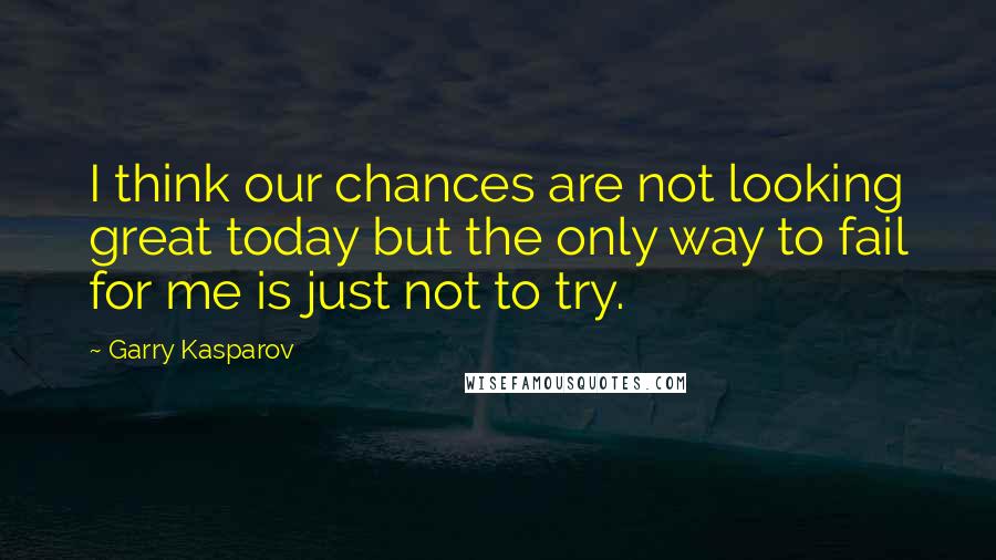 Garry Kasparov Quotes: I think our chances are not looking great today but the only way to fail for me is just not to try.