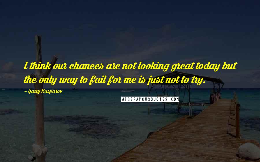 Garry Kasparov Quotes: I think our chances are not looking great today but the only way to fail for me is just not to try.