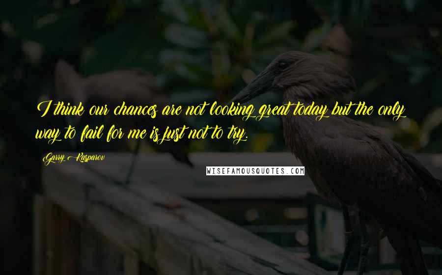 Garry Kasparov Quotes: I think our chances are not looking great today but the only way to fail for me is just not to try.