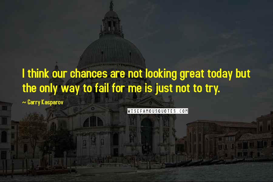 Garry Kasparov Quotes: I think our chances are not looking great today but the only way to fail for me is just not to try.