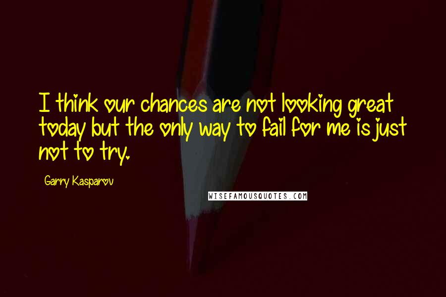 Garry Kasparov Quotes: I think our chances are not looking great today but the only way to fail for me is just not to try.