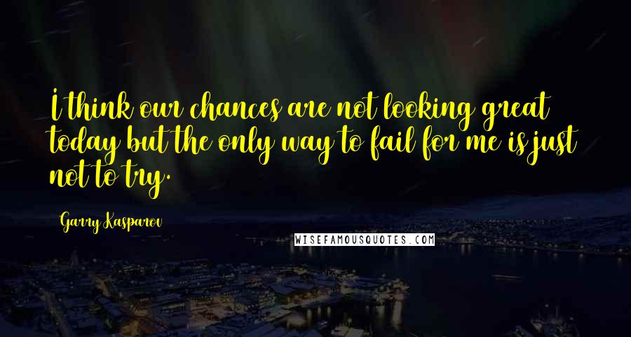 Garry Kasparov Quotes: I think our chances are not looking great today but the only way to fail for me is just not to try.