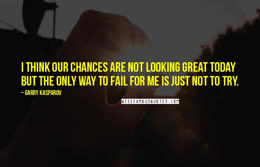 Garry Kasparov Quotes: I think our chances are not looking great today but the only way to fail for me is just not to try.