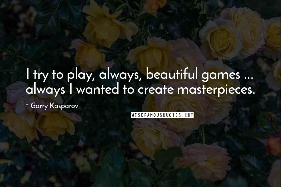 Garry Kasparov Quotes: I try to play, always, beautiful games ... always I wanted to create masterpieces.