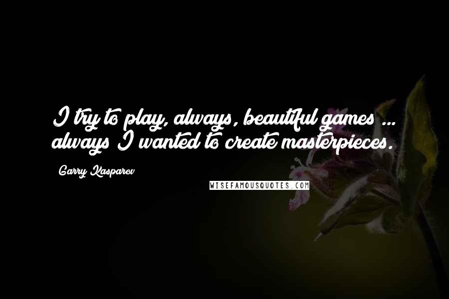 Garry Kasparov Quotes: I try to play, always, beautiful games ... always I wanted to create masterpieces.