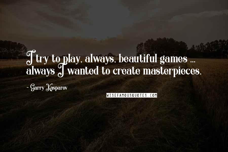 Garry Kasparov Quotes: I try to play, always, beautiful games ... always I wanted to create masterpieces.