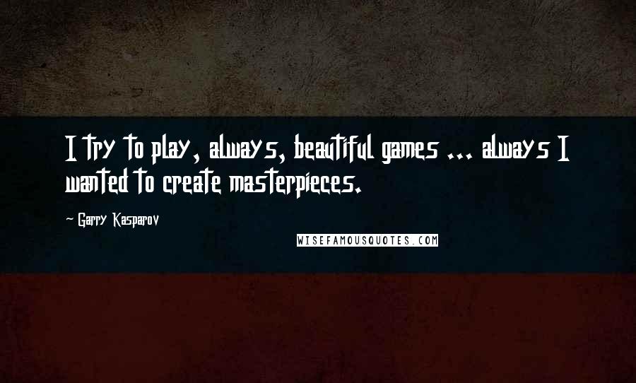 Garry Kasparov Quotes: I try to play, always, beautiful games ... always I wanted to create masterpieces.