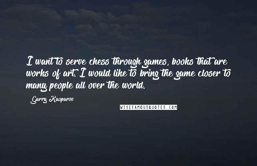 Garry Kasparov Quotes: I want to serve chess through games, books that are works of art. I would like to bring the game closer to many people all over the world.