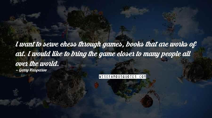 Garry Kasparov Quotes: I want to serve chess through games, books that are works of art. I would like to bring the game closer to many people all over the world.