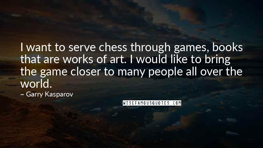 Garry Kasparov Quotes: I want to serve chess through games, books that are works of art. I would like to bring the game closer to many people all over the world.