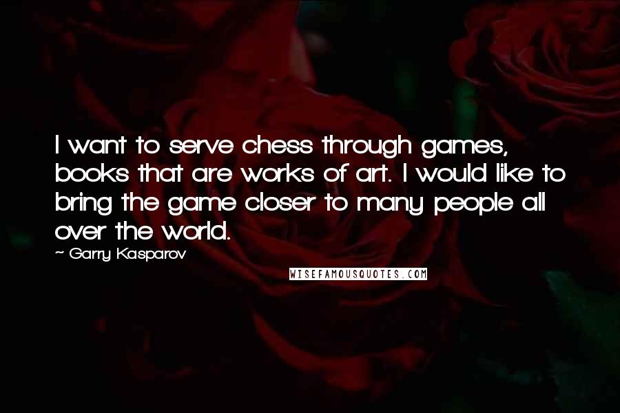 Garry Kasparov Quotes: I want to serve chess through games, books that are works of art. I would like to bring the game closer to many people all over the world.