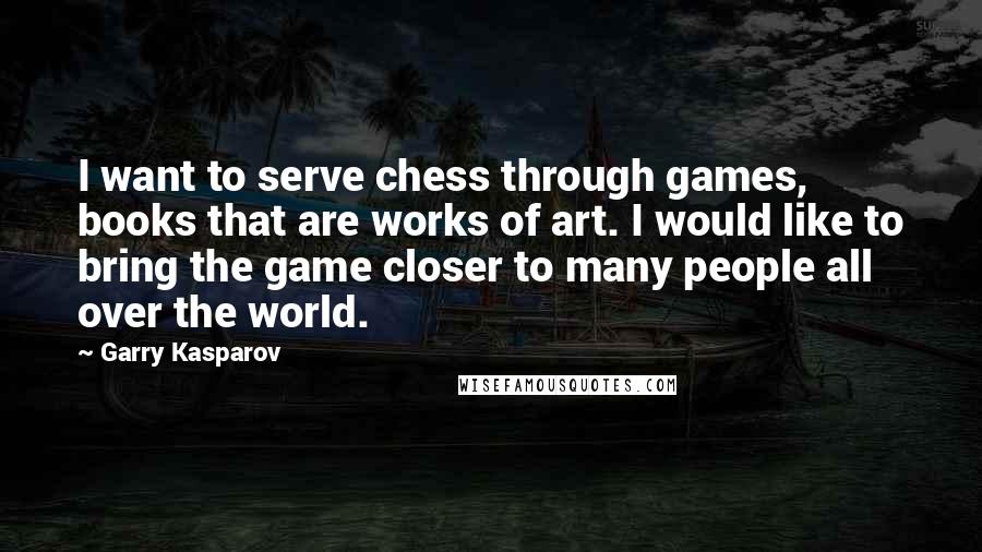 Garry Kasparov Quotes: I want to serve chess through games, books that are works of art. I would like to bring the game closer to many people all over the world.