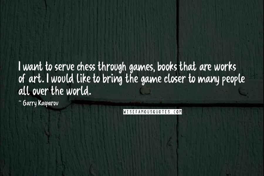 Garry Kasparov Quotes: I want to serve chess through games, books that are works of art. I would like to bring the game closer to many people all over the world.