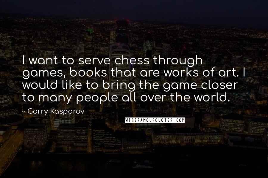 Garry Kasparov Quotes: I want to serve chess through games, books that are works of art. I would like to bring the game closer to many people all over the world.