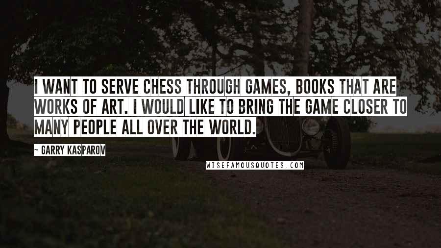 Garry Kasparov Quotes: I want to serve chess through games, books that are works of art. I would like to bring the game closer to many people all over the world.