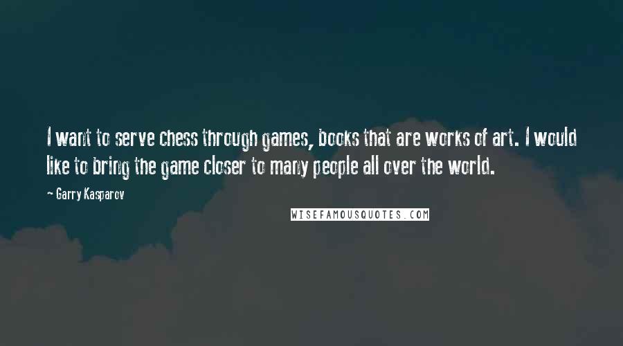 Garry Kasparov Quotes: I want to serve chess through games, books that are works of art. I would like to bring the game closer to many people all over the world.