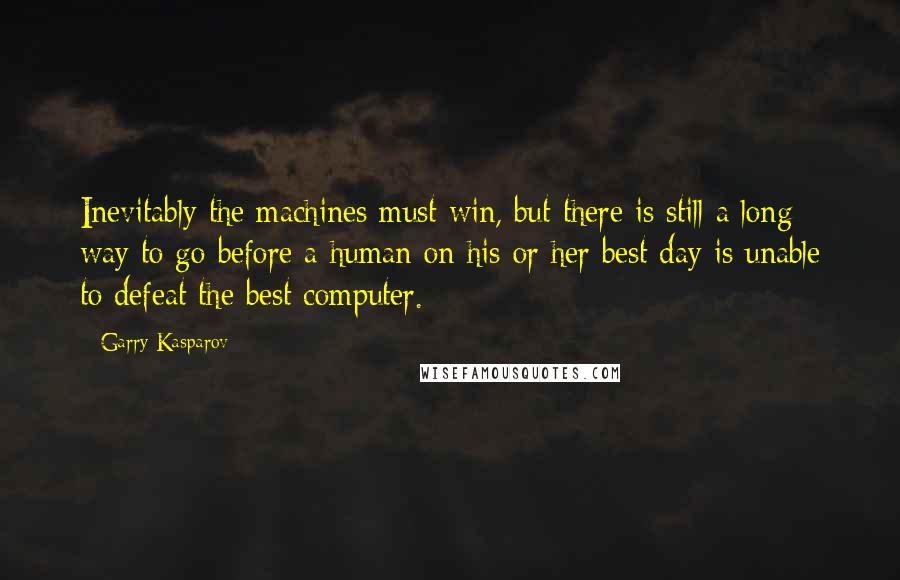 Garry Kasparov Quotes: Inevitably the machines must win, but there is still a long way to go before a human on his or her best day is unable to defeat the best computer.