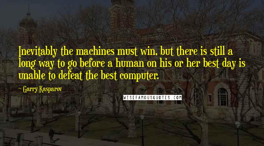 Garry Kasparov Quotes: Inevitably the machines must win, but there is still a long way to go before a human on his or her best day is unable to defeat the best computer.