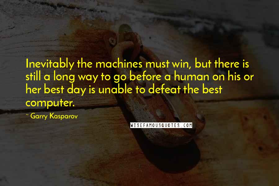 Garry Kasparov Quotes: Inevitably the machines must win, but there is still a long way to go before a human on his or her best day is unable to defeat the best computer.