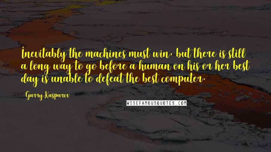 Garry Kasparov Quotes: Inevitably the machines must win, but there is still a long way to go before a human on his or her best day is unable to defeat the best computer.