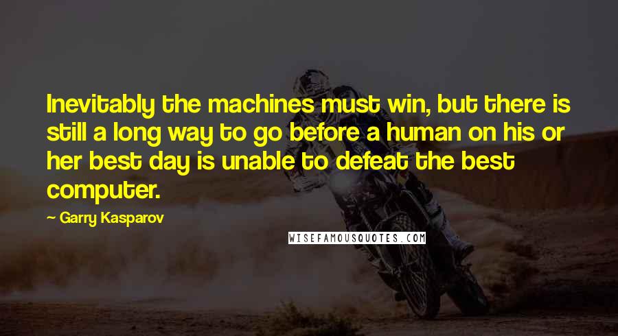 Garry Kasparov Quotes: Inevitably the machines must win, but there is still a long way to go before a human on his or her best day is unable to defeat the best computer.
