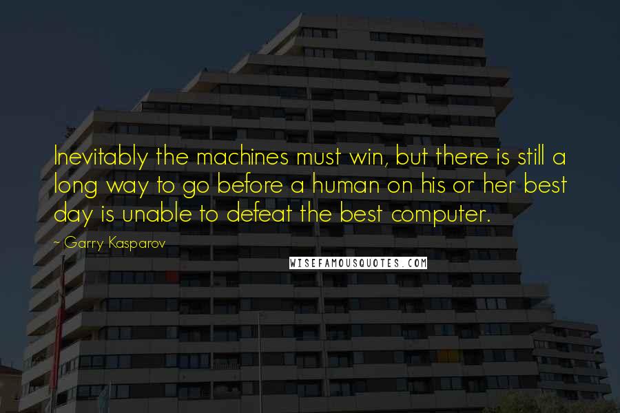 Garry Kasparov Quotes: Inevitably the machines must win, but there is still a long way to go before a human on his or her best day is unable to defeat the best computer.