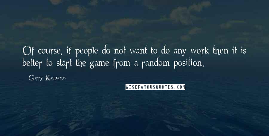 Garry Kasparov Quotes: Of course, if people do not want to do any work then it is better to start the game from a random position.