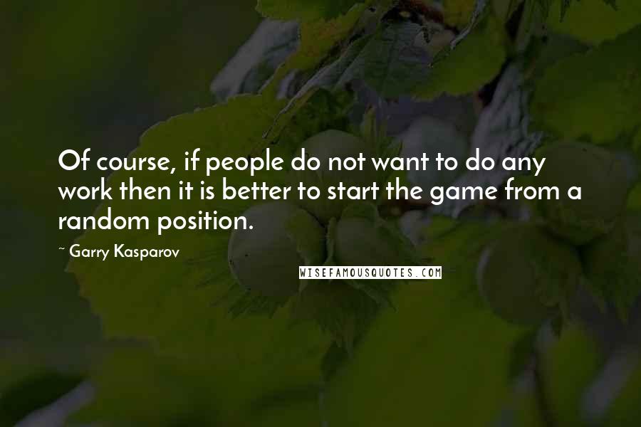 Garry Kasparov Quotes: Of course, if people do not want to do any work then it is better to start the game from a random position.