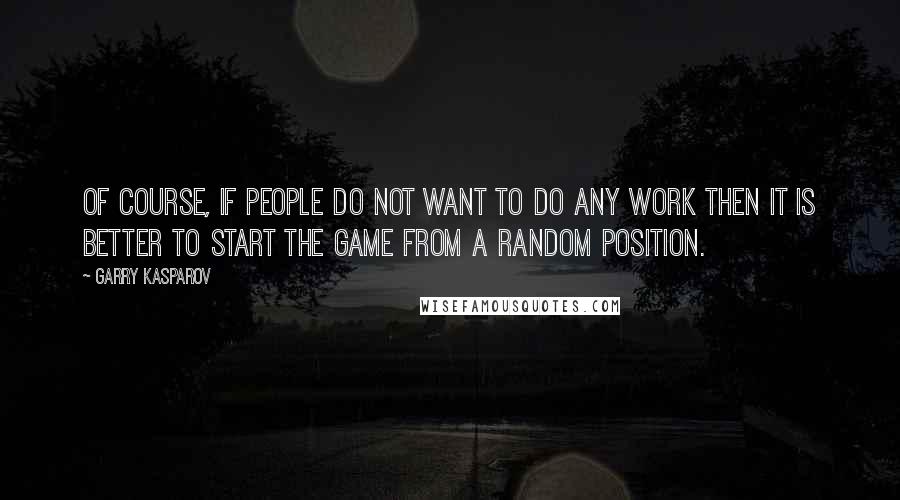 Garry Kasparov Quotes: Of course, if people do not want to do any work then it is better to start the game from a random position.