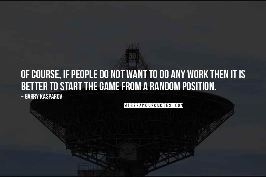 Garry Kasparov Quotes: Of course, if people do not want to do any work then it is better to start the game from a random position.