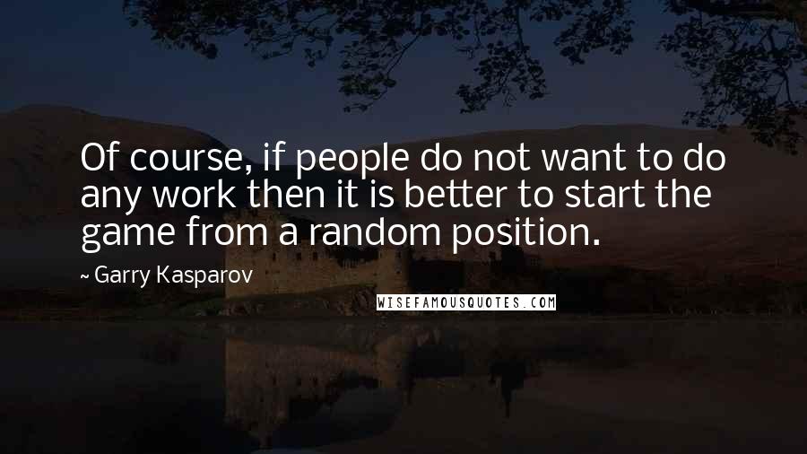 Garry Kasparov Quotes: Of course, if people do not want to do any work then it is better to start the game from a random position.