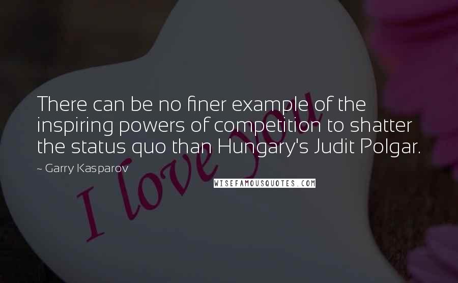 Garry Kasparov Quotes: There can be no finer example of the inspiring powers of competition to shatter the status quo than Hungary's Judit Polgar.