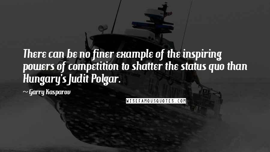 Garry Kasparov Quotes: There can be no finer example of the inspiring powers of competition to shatter the status quo than Hungary's Judit Polgar.