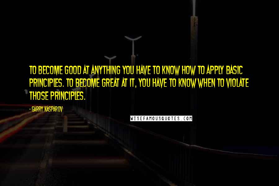 Garry Kasparov Quotes: To become good at anything you have to know how to apply basic principles. To become great at it, you have to know when to violate those principles.