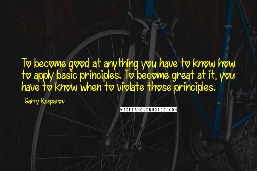 Garry Kasparov Quotes: To become good at anything you have to know how to apply basic principles. To become great at it, you have to know when to violate those principles.