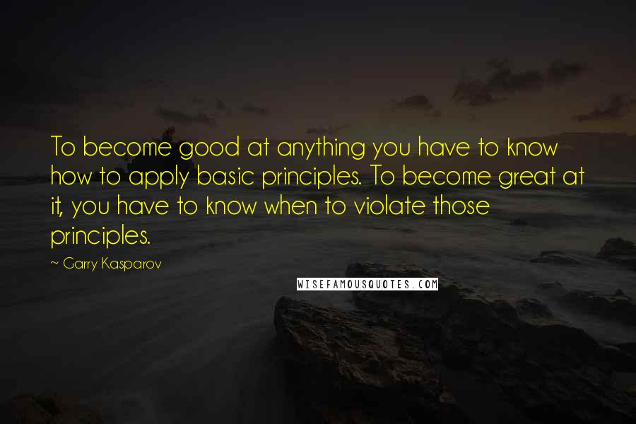 Garry Kasparov Quotes: To become good at anything you have to know how to apply basic principles. To become great at it, you have to know when to violate those principles.