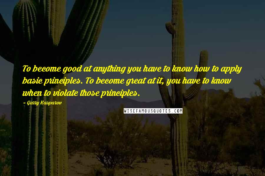 Garry Kasparov Quotes: To become good at anything you have to know how to apply basic principles. To become great at it, you have to know when to violate those principles.